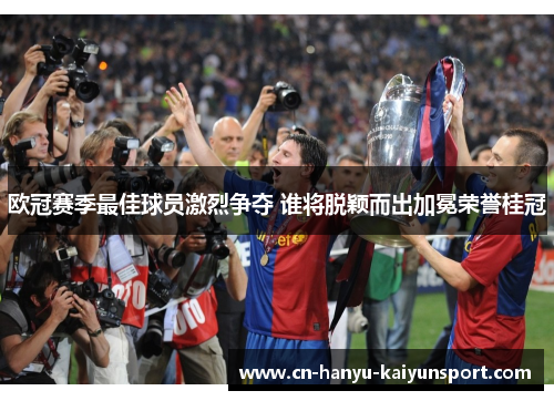 欧冠赛季最佳球员激烈争夺 谁将脱颖而出加冕荣誉桂冠