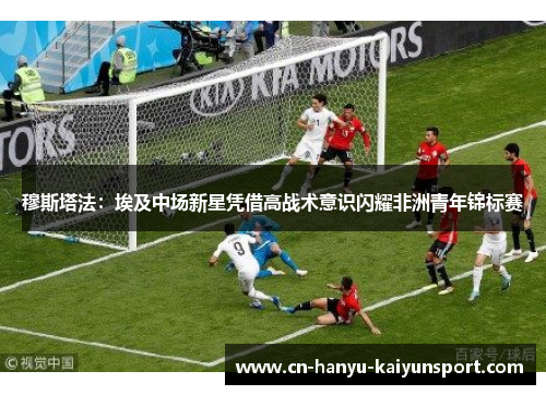 穆斯塔法：埃及中场新星凭借高战术意识闪耀非洲青年锦标赛