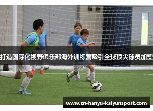 打造国际化视野俱乐部海外训练营吸引全球顶尖球员加盟