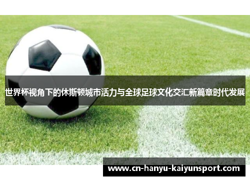 世界杯视角下的休斯顿城市活力与全球足球文化交汇新篇章时代发展