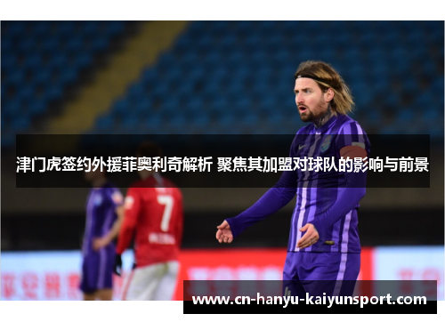 津门虎签约外援菲奥利奇解析 聚焦其加盟对球队的影响与前景