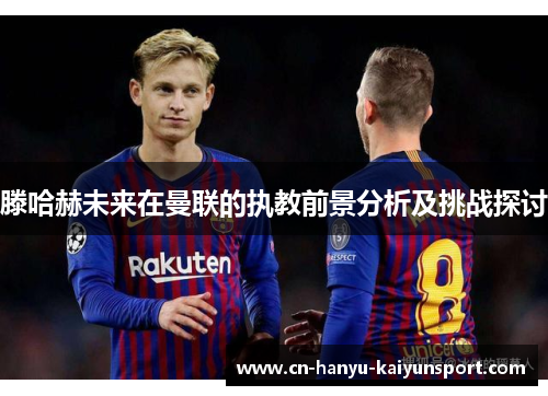 滕哈赫未来在曼联的执教前景分析及挑战探讨