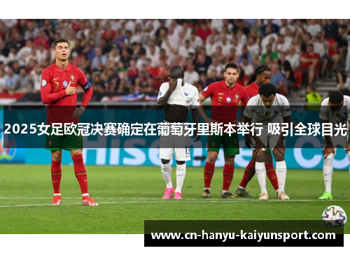 2025女足欧冠决赛确定在葡萄牙里斯本举行 吸引全球目光