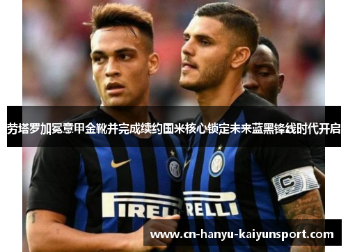 劳塔罗加冕意甲金靴并完成续约国米核心锁定未来蓝黑锋线时代开启 劳塔罗加冕意甲金靴并完成续约国米核心锁定未来蓝黑锋线时代开启