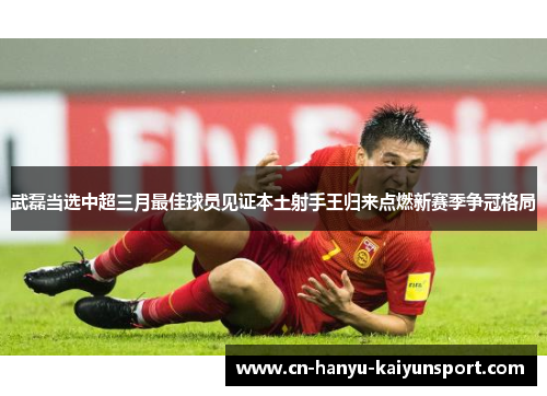 武磊当选中超三月最佳球员见证本土射手王归来点燃新赛季争冠格局